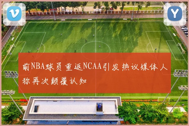 前NBA球员重返NCAA引发热议媒体人称再次颠覆认知