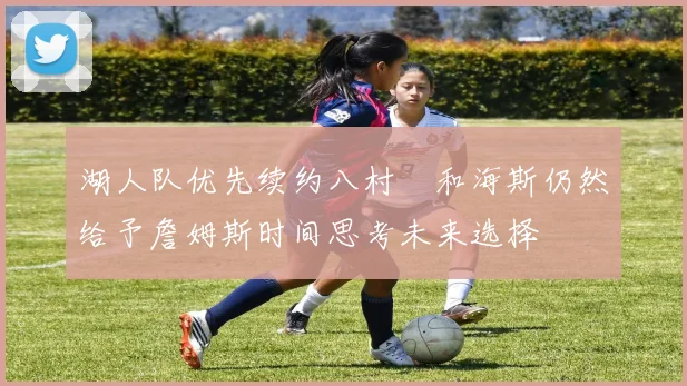 湖人队优先续约八村塁和海斯仍然给予詹姆斯时间思考未来选择
