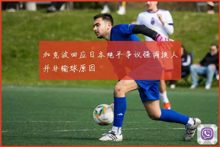 加克波回应日本绝平争议强调换人并非输球原因