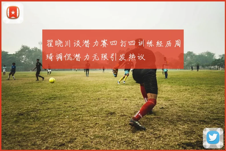 翟晓川谈潜力赛四打四训练经历周琦调侃潜力无限引发热议