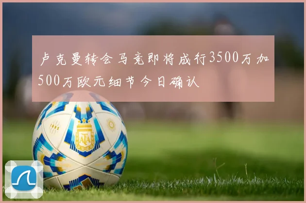 卢克曼转会马竞即将成行3500万加500万欧元细节今日确认