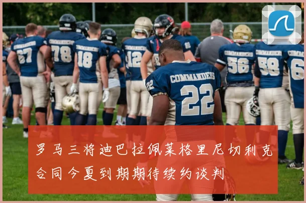 罗马三将迪巴拉佩莱格里尼切利克合同今夏到期期待续约谈判
