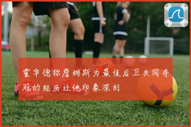 霍华德称詹姆斯为最佳后卫共同夺冠的经历让他印象深刻