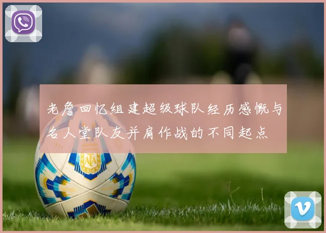 老詹回忆组建超级球队经历感慨与名人堂队友并肩作战的不同起点