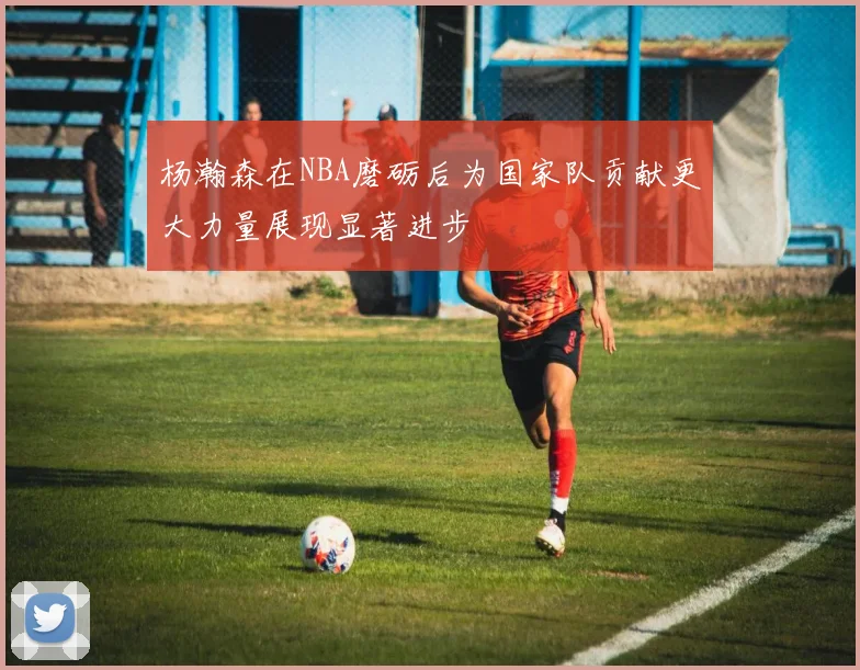 杨瀚森在NBA磨砺后为国家队贡献更大力量展现显著进步
