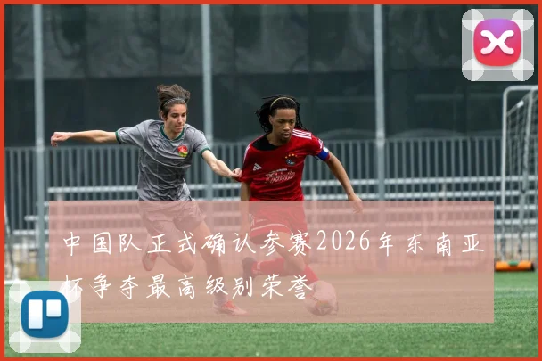 中国队正式确认参赛2026年东南亚杯争夺最高级别荣誉