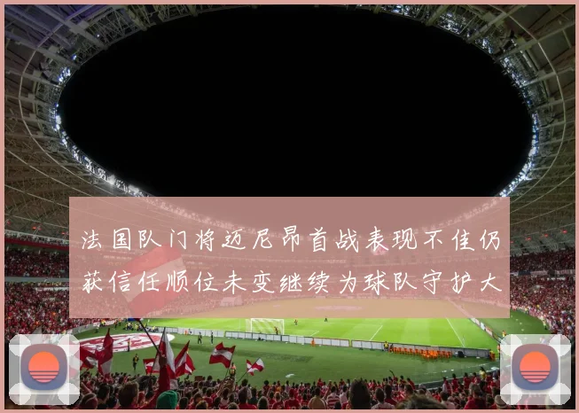 法国队门将迈尼昂首战表现不佳仍获信任顺位未变继续为球队守护大门