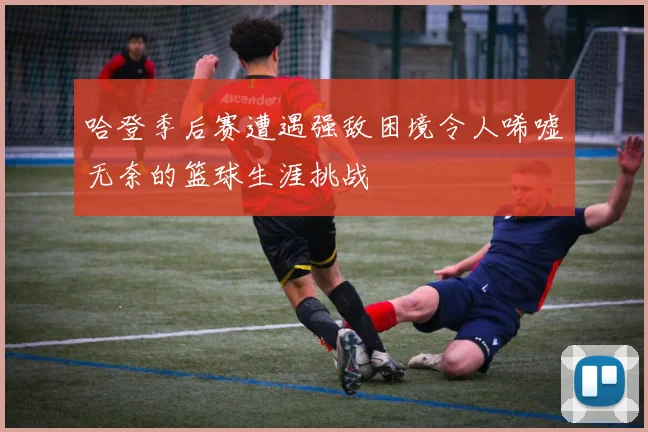 哈登季后赛遭遇强敌困境令人唏嘘无奈的篮球生涯挑战