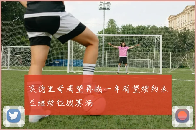 莫德里奇渴望再战一年有望续约米兰继续征战赛场