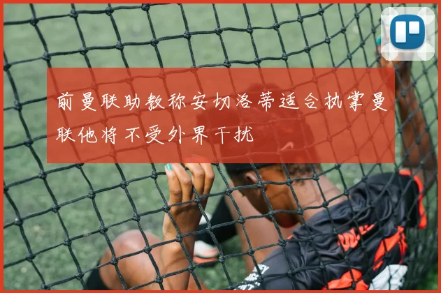 前曼联助教称安切洛蒂适合执掌曼联他将不受外界干扰