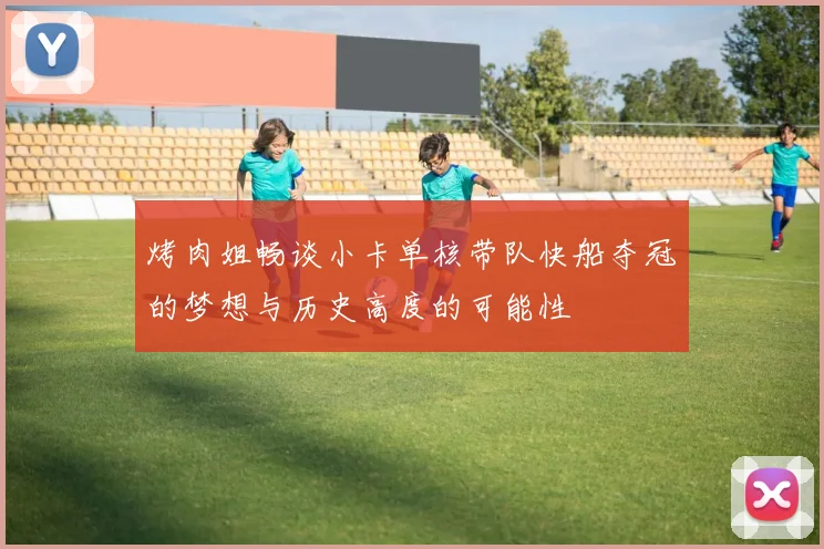 烤肉姐畅谈小卡单核带队快船夺冠的梦想与历史高度的可能性