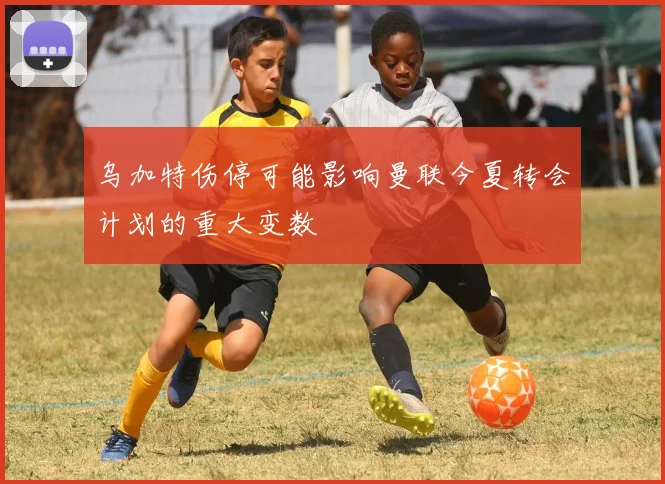 乌加特伤停可能影响曼联今夏转会计划的重大变数
