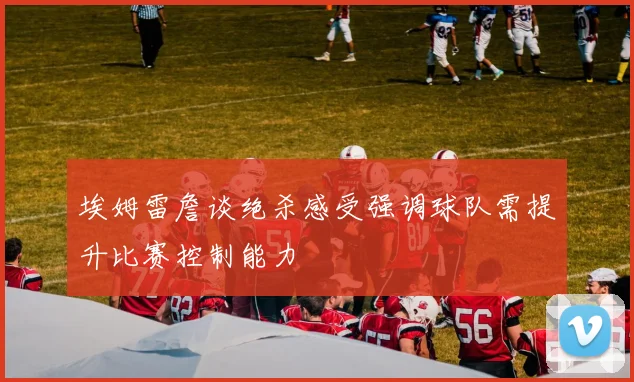 埃姆雷詹谈绝杀感受强调球队需提升比赛控制能力