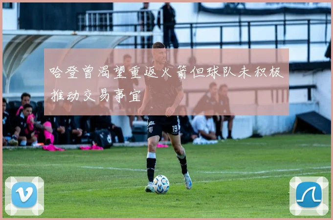 哈登曾渴望重返火箭但球队未积极推动交易事宜