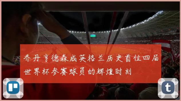 乔丹亨德森成英格兰历史首位四届世界杯参赛球员的辉煌时刻