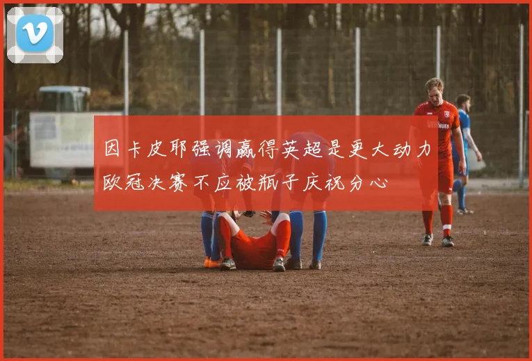 因卡皮耶强调赢得英超是更大动力欧冠决赛不应被瓶子庆祝分心