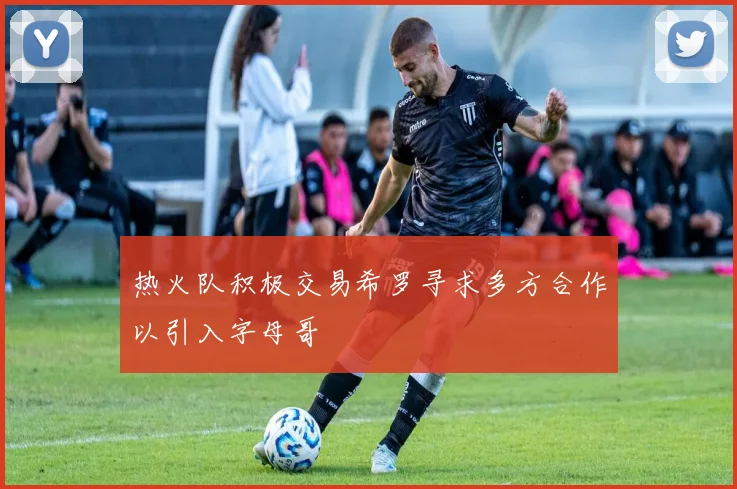热火队积极交易希罗寻求多方合作以引入字母哥