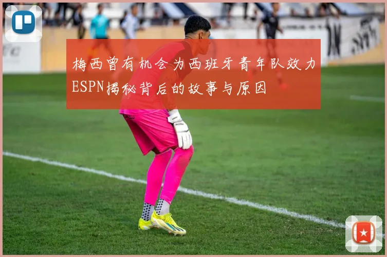 梅西曾有机会为西班牙青年队效力ESPN揭秘背后的故事与原因